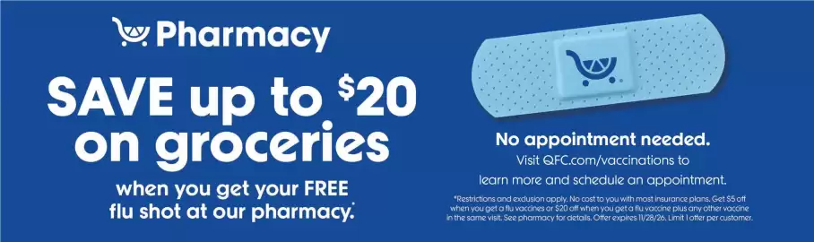 QFC weekly ad week 40 Page 8: Pharmacy SAVE up to $20 on groceries when you get your FREE flu shot at our pharmacy. 6 No